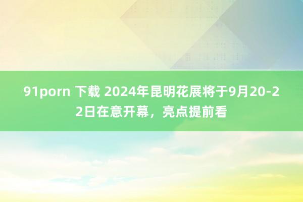 91porn 下载 2024年昆明花展将于9月20-22日在意开幕，亮点提前看