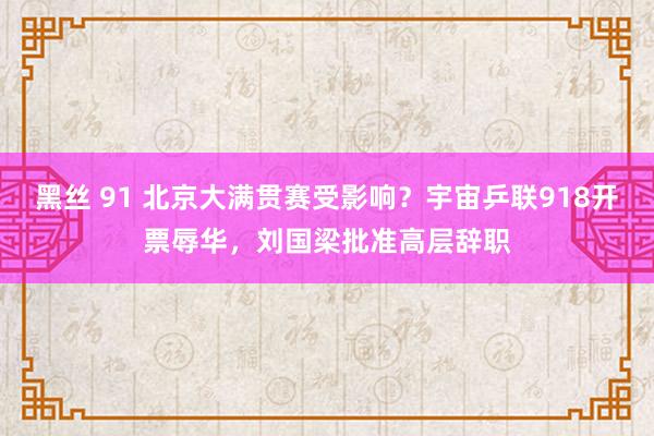 黑丝 91 北京大满贯赛受影响？宇宙乒联918开票辱华，刘国梁批准高层辞职