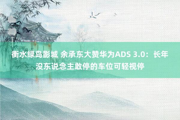 衡水绿岛影城 余承东大赞华为ADS 3.0：长年没东说念主敢停的车位可轻视停