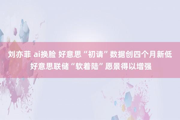 刘亦菲 ai换脸 好意思“初请”数据创四个月新低 好意思联储“软着陆”愿景得以增强