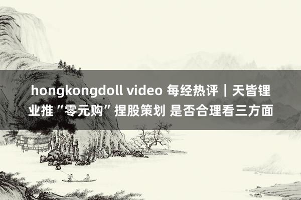 hongkongdoll video 每经热评｜天皆锂业推“零元购”捏股策划 是否合理看三方面