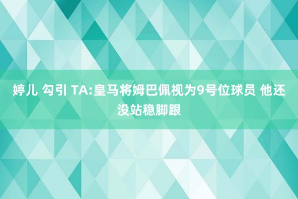 婷儿 勾引 TA:皇马将姆巴佩视为9号位球员 他还没站稳脚跟