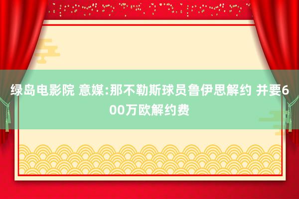 绿岛电影院 意媒:那不勒斯球员鲁伊思解约 并要600万欧解约费