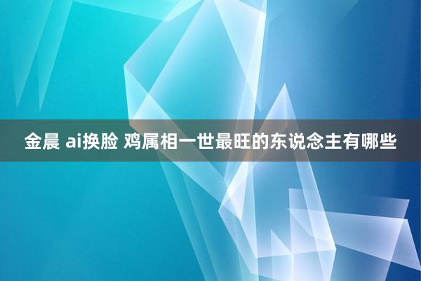 金晨 ai换脸 鸡属相一世最旺的东说念主有哪些