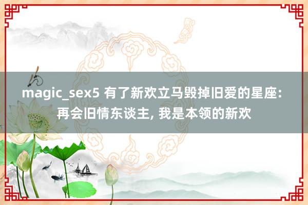 magic_sex5 有了新欢立马毁掉旧爱的星座: 再会旧情东谈主， 我是本领的新欢