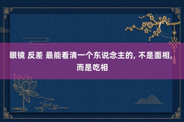 眼镜 反差 最能看清一个东说念主的， 不是面相， 而是吃相