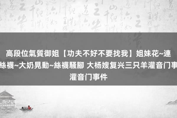 高段位氣質御姐【功夫不好不要找我】姐妹花~連體絲襪~大奶晃動~絲襪騷腳 大杨嫂复兴三只羊灌音门事件