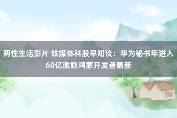 两性生活影片 钛媒体科股早知谈：华为秘书年进入60亿激励鸿蒙开发者翻新