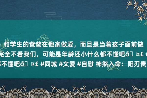 和学生的爸爸在他家做爱，而且是当着孩子面前做爱，太刺激了，孩子完全不看我们，可能是年龄还小什么都不懂吧🤣 #同城 #文爱 #自慰 神煞入命：阳刃贵东说念主