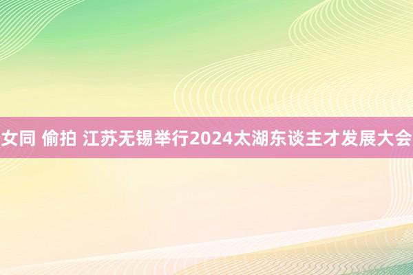 女同 偷拍 江苏无锡举行2024太湖东谈主才发展大会