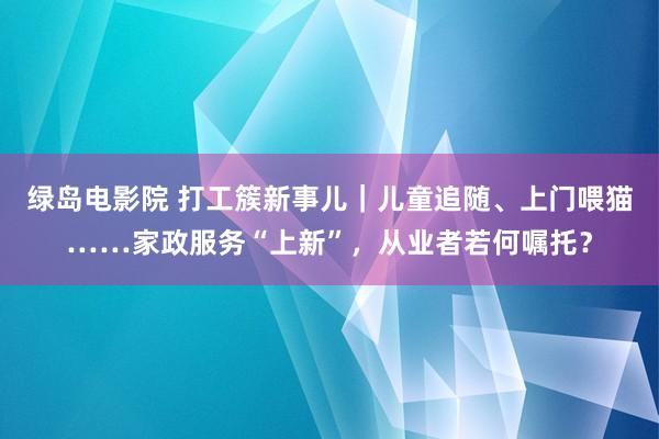 绿岛电影院 打工簇新事儿｜儿童追随、上门喂猫……家政服务“上新”，从业者若何嘱托？