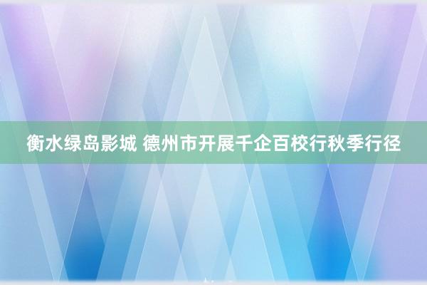 衡水绿岛影城 德州市开展千企百校行秋季行径