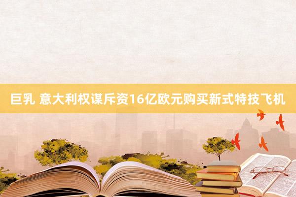 巨乳 意大利权谋斥资16亿欧元购买新式特技飞机