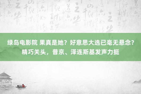 绿岛电影院 果真是她？好意思大选已毫无悬念？精巧关头，普京、泽连斯基发声力挺