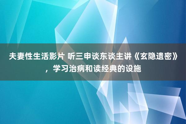 夫妻性生活影片 听三申谈东谈主讲《玄隐遗密》，学习治病和读经典的设施