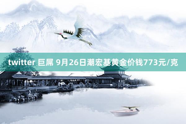 twitter 巨屌 9月26日潮宏基黄金价钱773元/克