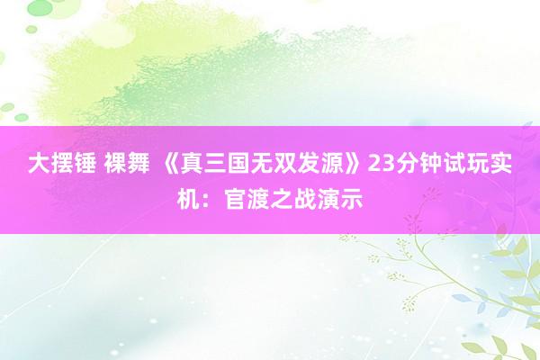 大摆锤 裸舞 《真三国无双发源》23分钟试玩实机：官渡之战演示