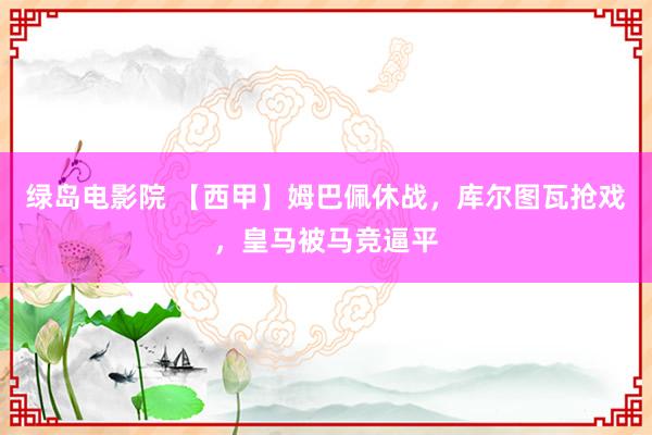 绿岛电影院 【西甲】姆巴佩休战，库尔图瓦抢戏，皇马被马竞逼平