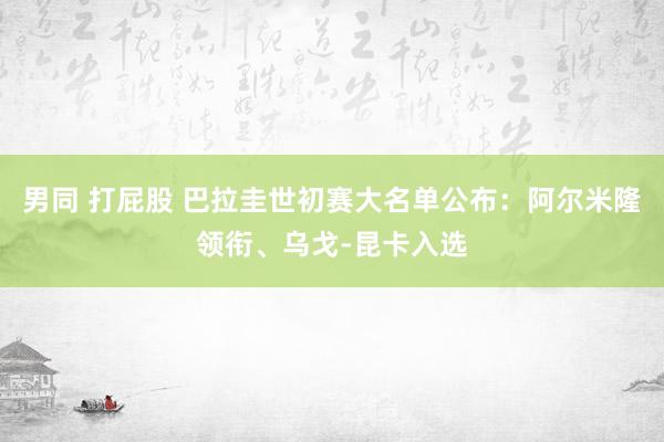 男同 打屁股 巴拉圭世初赛大名单公布：阿尔米隆领衔、乌戈-昆卡入选