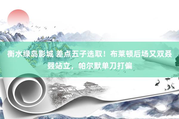 衡水绿岛影城 差点五子选取！布莱顿后场又双叒叕站立，帕尔默单刀打偏