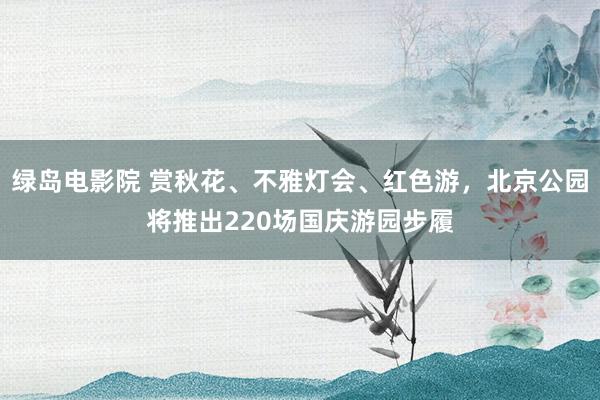 绿岛电影院 赏秋花、不雅灯会、红色游，北京公园将推出220场国庆游园步履