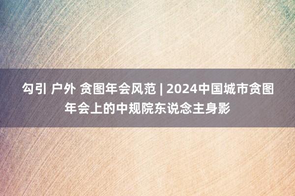 勾引 户外 贪图年会风范 | 2024中国城市贪图年会上的中规院东说念主身影