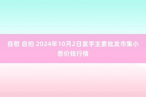 自慰 自拍 2024年10月2日寰宇主要批发市集小葱价钱行情