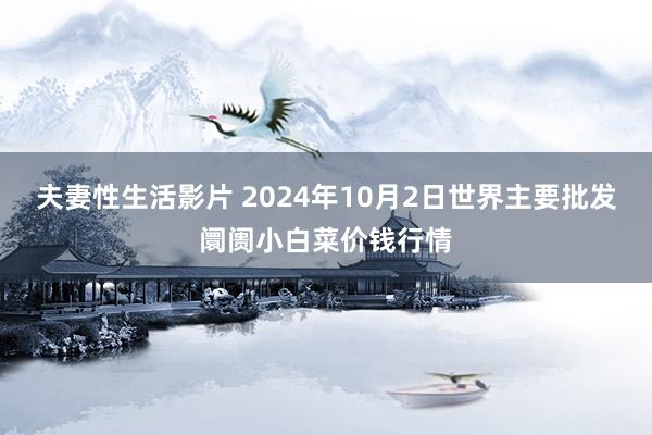 夫妻性生活影片 2024年10月2日世界主要批发阛阓小白菜价钱行情