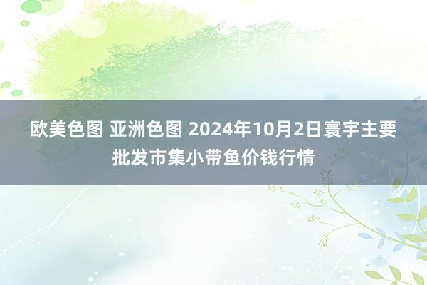 欧美色图 亚洲色图 2024年10月2日寰宇主要批发市集小带鱼价钱行情