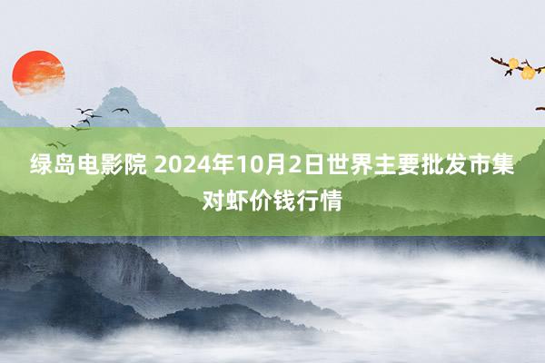 绿岛电影院 2024年10月2日世界主要批发市集对虾价钱行情