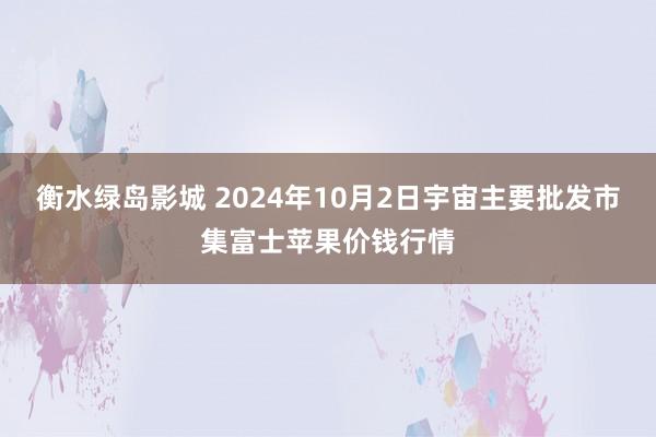 衡水绿岛影城 2024年10月2日宇宙主要批发市集富士苹果价钱行情