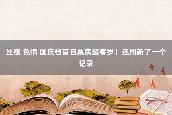 丝袜 色情 国庆档首日票房超客岁！还刷新了一个记录