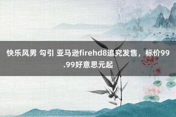 快乐风男 勾引 亚马逊firehd8追究发售，标价99.99好意思元起