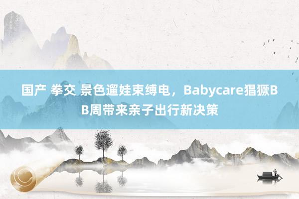 国产 拳交 景色遛娃束缚电，Babycare猖獗BB周带来亲子出行新决策