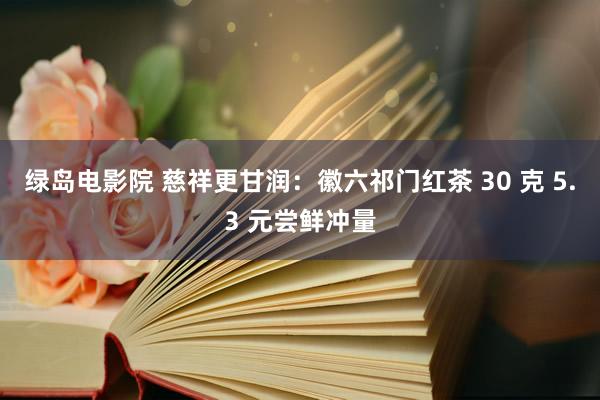 绿岛电影院 慈祥更甘润：徽六祁门红茶 30 克 5.3 元尝鲜冲量