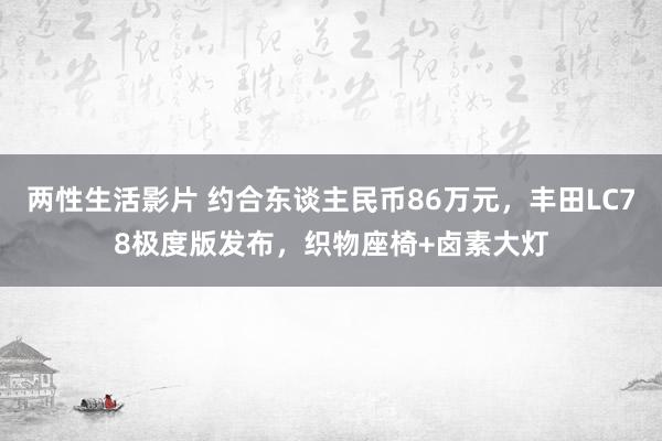 两性生活影片 约合东谈主民币86万元，丰田LC78极度版发布，织物座椅+卤素大灯