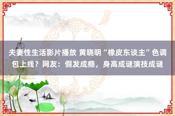 夫妻性生活影片播放 黄晓明“橡皮东谈主”色调包上线？网友：假发成瘾，身高成谜演技成谜