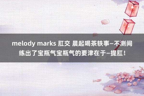 melody marks 肛交 晨起喝茶轶事—不测间练出了宝瓶气宝瓶气的要津在于—提肛！