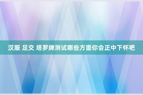 汉服 足交 塔罗牌测试哪些方面你会正中下怀吧