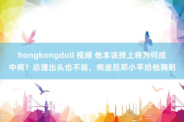 hongkongdoll 视频 他本该授上将为何成中将？总理出头也不能，病逝后邓小平给他鞠躬