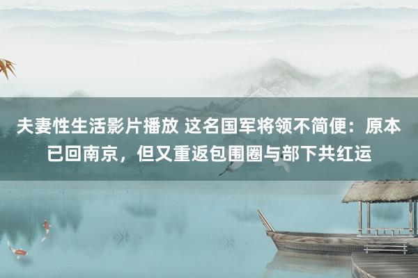 夫妻性生活影片播放 这名国军将领不简便：原本已回南京，但又重返包围圈与部下共红运