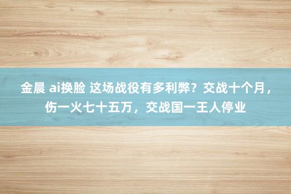 金晨 ai换脸 这场战役有多利弊？交战十个月，伤一火七十五万，交战国一王人停业