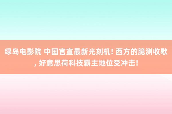 绿岛电影院 中国官宣最新光刻机! 西方的臆测收歇， 好意思荷科技霸主地位受冲击!