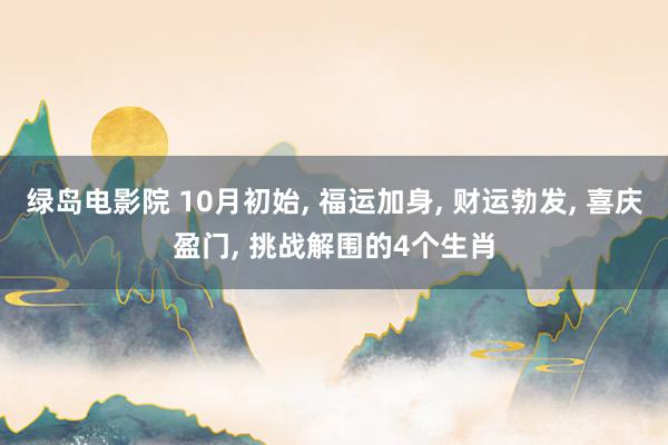 绿岛电影院 10月初始， 福运加身， 财运勃发， 喜庆盈门， 挑战解围的4个生肖