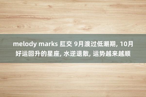 melody marks 肛交 9月渡过低潮期， 10月好运回升的星座， 水逆退散， 运势越来越顺