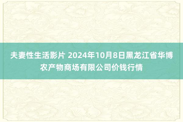 夫妻性生活影片 2024年10月8日黑龙江省华博农产物商场有限公司价钱行情