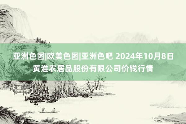 亚洲色图|欧美色图|亚洲色吧 2024年10月8日黄淮农居品股份有限公司价钱行情