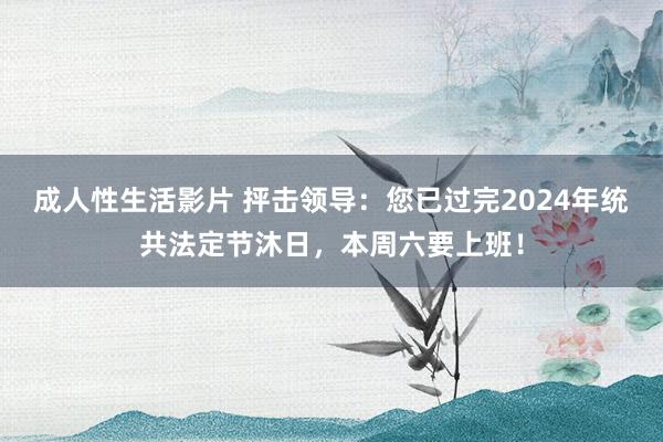 成人性生活影片 抨击领导：您已过完2024年统共法定节沐日，本周六要上班！