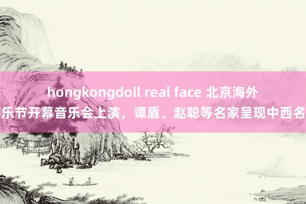 hongkongdoll real face 北京海外音乐节开幕音乐会上演，谭盾、赵聪等名家呈现中西名作