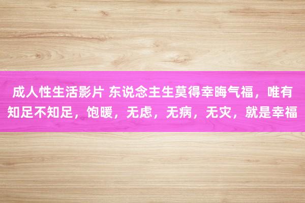 成人性生活影片 东说念主生莫得幸晦气福，唯有知足不知足，饱暖，无虑，无病，无灾，就是幸福